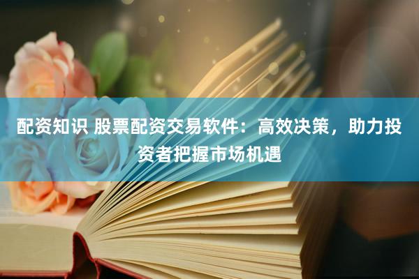 配资知识 股票配资交易软件：高效决策，助力投资者把握市场机遇