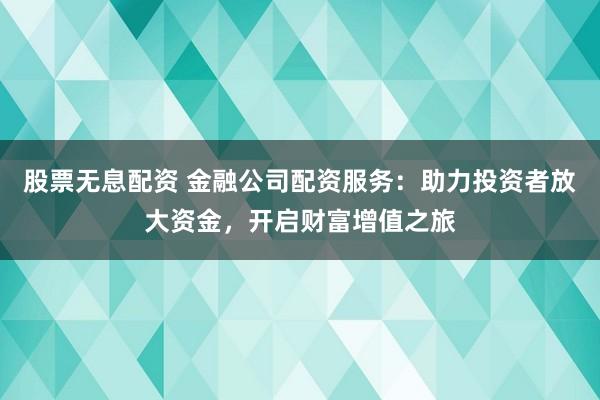 股票无息配资 金融公司配资服务：助力投资者放大资金，开启财富增值之旅