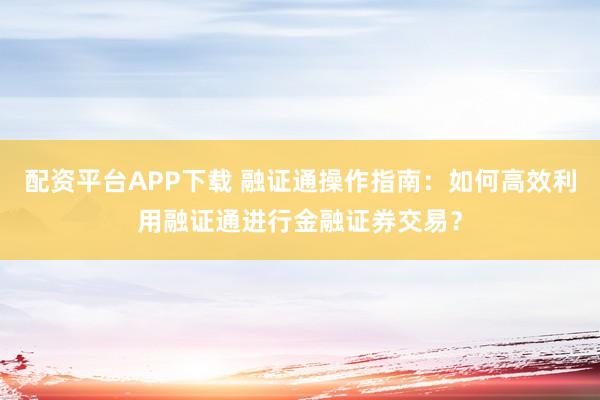 配资平台APP下载 融证通操作指南：如何高效利用融证通进行金融证券交易？