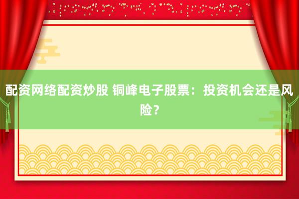 配资网络配资炒股 铜峰电子股票：投资机会还是风险？