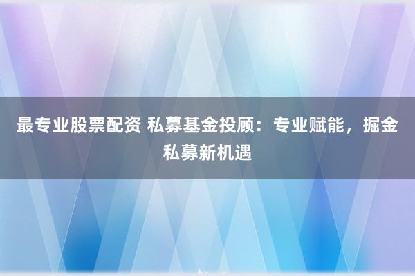 最专业股票配资 私募基金投顾：专业赋能，掘金私募新机遇