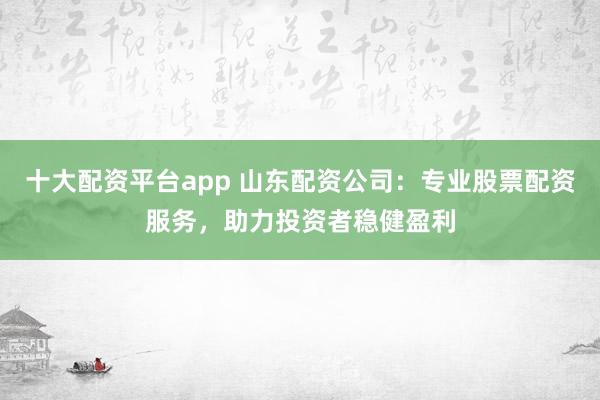 十大配资平台app 山东配资公司：专业股票配资服务，助力投资者稳健盈利