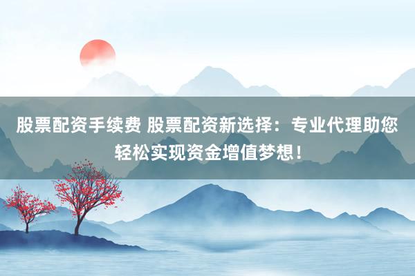 股票配资手续费 股票配资新选择：专业代理助您轻松实现资金增值梦想！