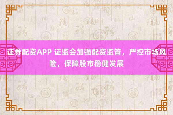证券配资APP 证监会加强配资监管，严控市场风险，保障股市稳健发展