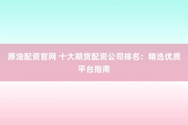 原油配资官网 十大期货配资公司排名：精选优质平台指南