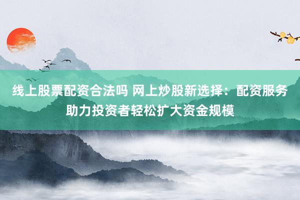线上股票配资合法吗 网上炒股新选择：配资服务助力投资者轻松扩大资金规模