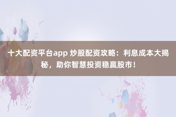 十大配资平台app 炒股配资攻略：利息成本大揭秘，助你智慧投资稳赢股市！