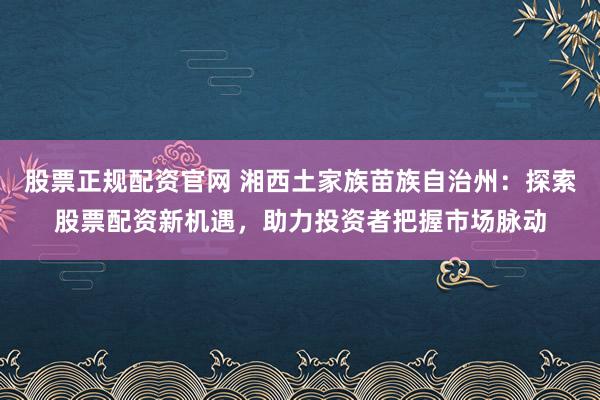 股票正规配资官网 湘西土家族苗族自治州：探索股票配资新机遇，助力投资者把握市场脉动