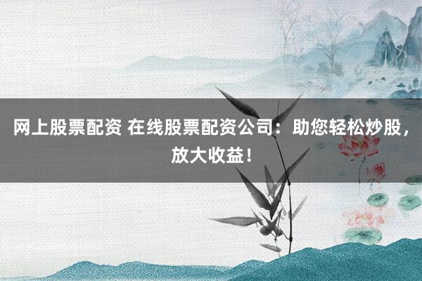 网上股票配资 在线股票配资公司：助您轻松炒股，放大收益！