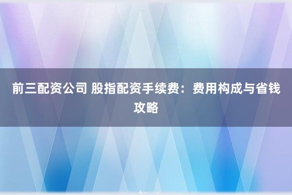 前三配资公司 股指配资手续费：费用构成与省钱攻略