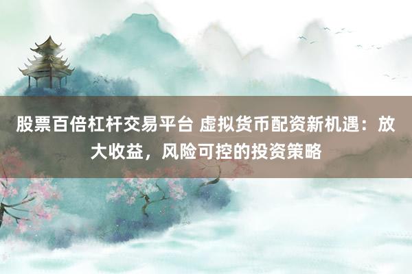 股票百倍杠杆交易平台 虚拟货币配资新机遇：放大收益，风险可控的投资策略
