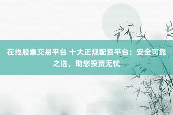 在线股票交易平台 十大正规配资平台：安全可靠之选，助您投资无忧