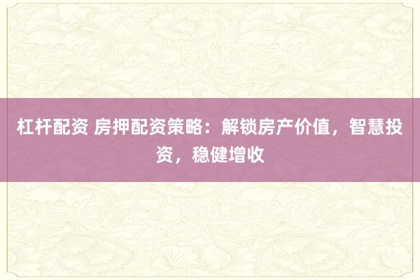 杠杆配资 房押配资策略：解锁房产价值，智慧投资，稳健增收