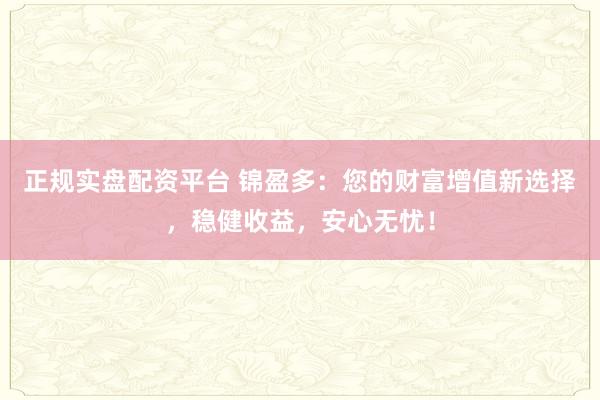 正规实盘配资平台 锦盈多：您的财富增值新选择，稳健收益，安心无忧！