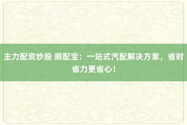 主力配资炒股 顺配宝：一站式汽配解决方案，省时省力更省心！