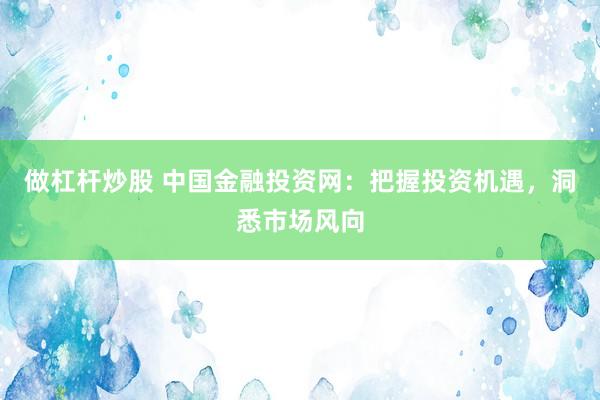 做杠杆炒股 中国金融投资网：把握投资机遇，洞悉市场风向