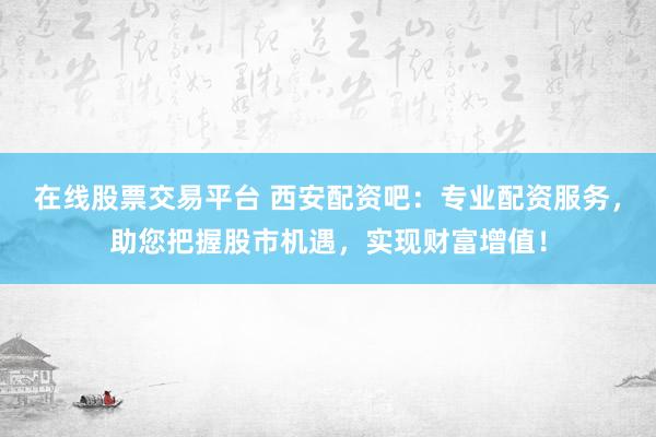 在线股票交易平台 西安配资吧：专业配资服务，助您把握股市机遇，实现财富增值！