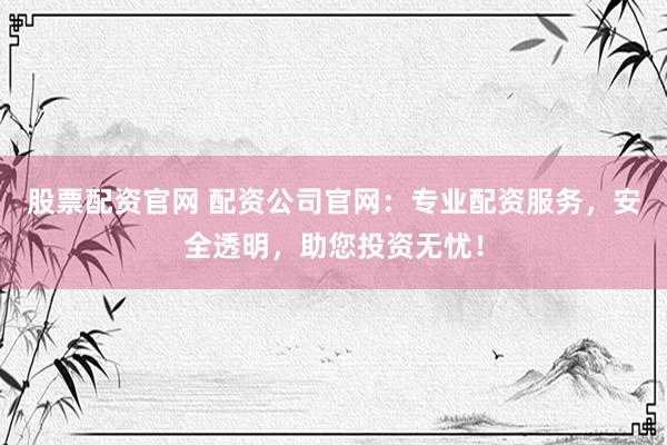 股票配资官网 配资公司官网：专业配资服务，安全透明，助您投资无忧！