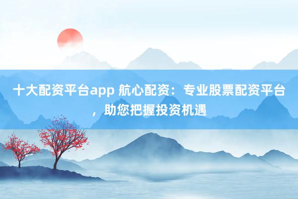 十大配资平台app 航心配资：专业股票配资平台，助您把握投资机遇