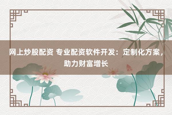 网上炒股配资 专业配资软件开发：定制化方案，助力财富增长