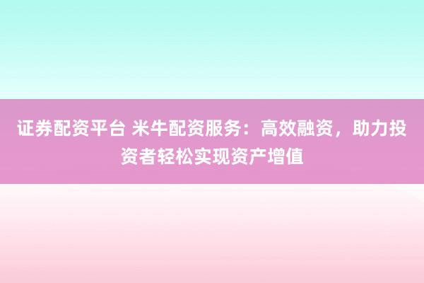证券配资平台 米牛配资服务：高效融资，助力投资者轻松实现资产增值