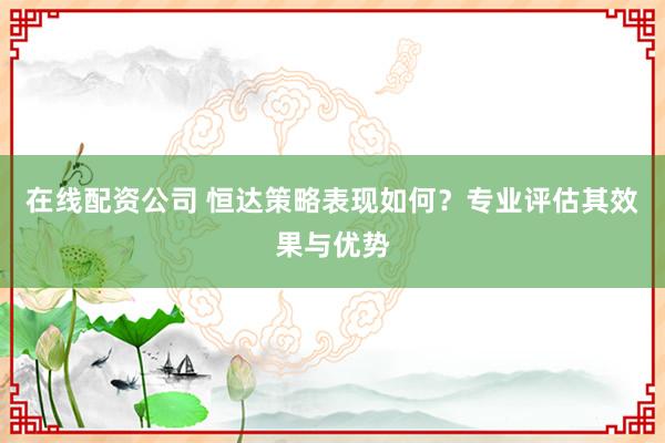 在线配资公司 恒达策略表现如何？专业评估其效果与优势