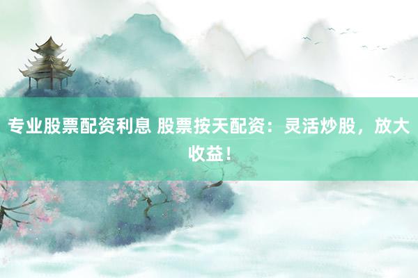 专业股票配资利息 股票按天配资：灵活炒股，放大收益！