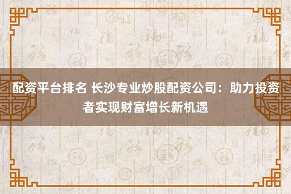 配资平台排名 长沙专业炒股配资公司：助力投资者实现财富增长新机遇