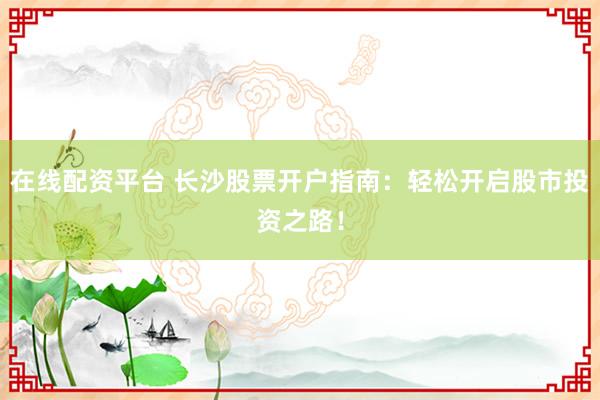 在线配资平台 长沙股票开户指南：轻松开启股市投资之路！