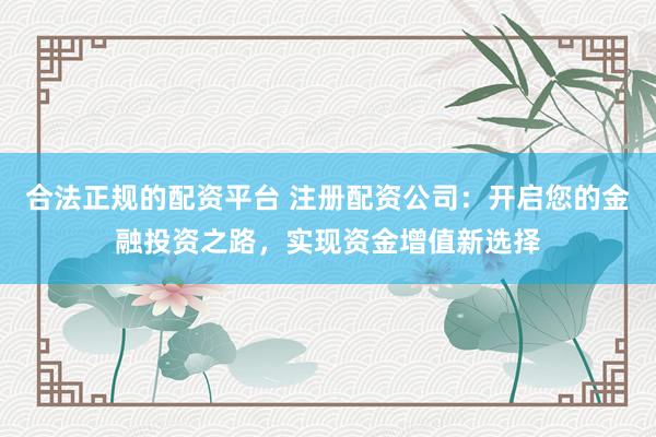 合法正规的配资平台 注册配资公司：开启您的金融投资之路，实现资金增值新选择