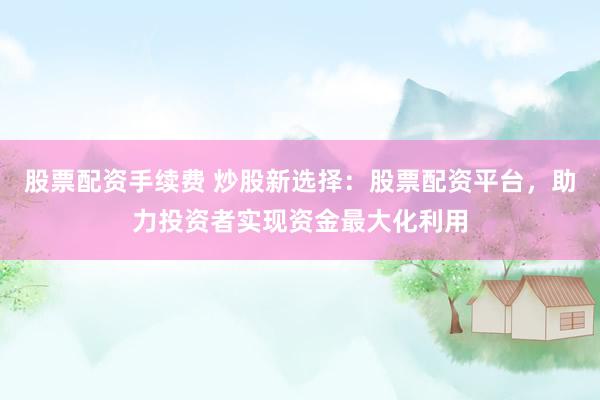 股票配资手续费 炒股新选择：股票配资平台，助力投资者实现资金最大化利用