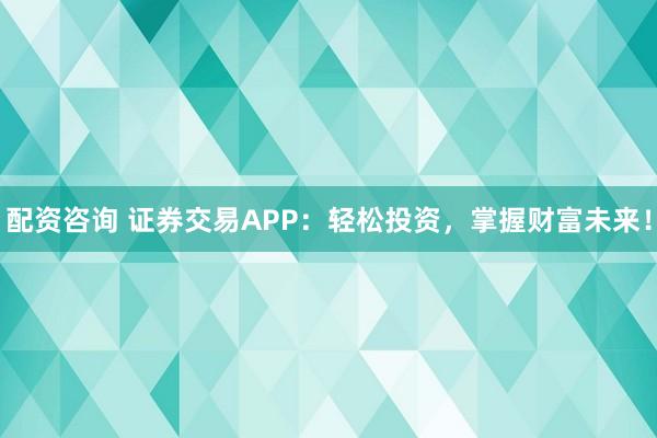 配资咨询 证券交易APP：轻松投资，掌握财富未来！