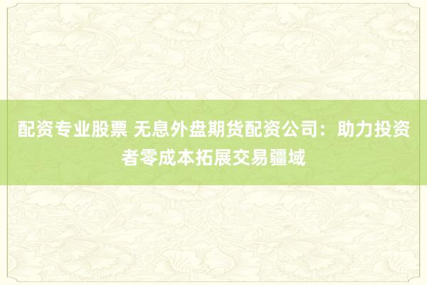 配资专业股票 无息外盘期货配资公司：助力投资者零成本拓展交易疆域
