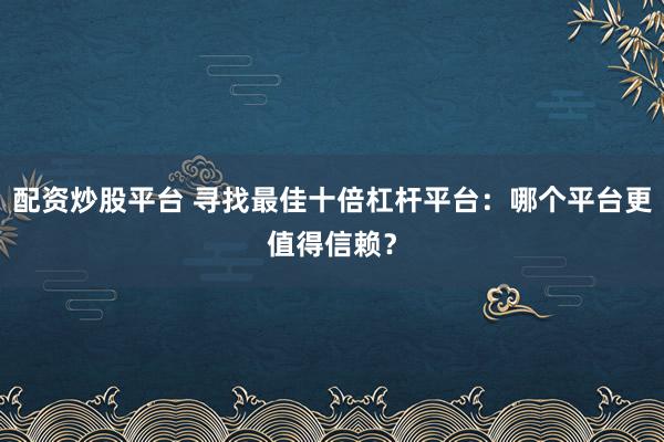 配资炒股平台 寻找最佳十倍杠杆平台：哪个平台更值得信赖？