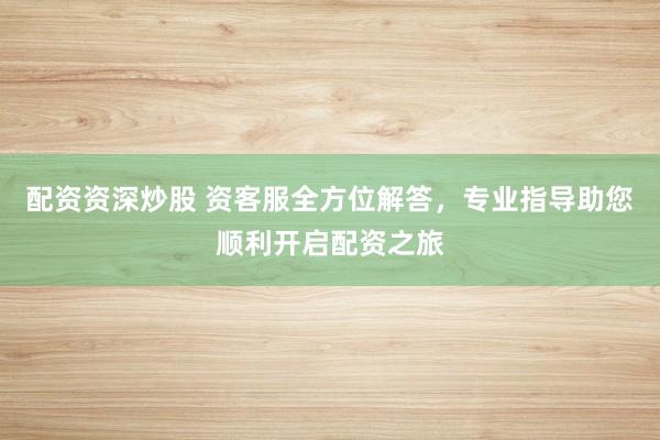 配资资深炒股 资客服全方位解答，专业指导助您顺利开启配资之旅