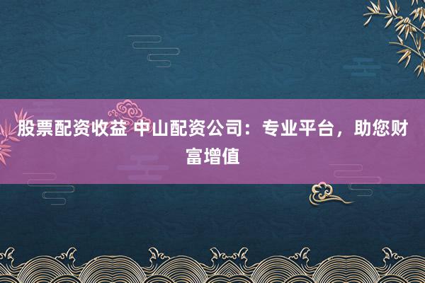 股票配资收益 中山配资公司：专业平台，助您财富增值