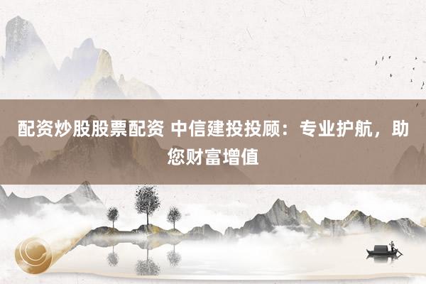 配资炒股股票配资 中信建投投顾：专业护航，助您财富增值