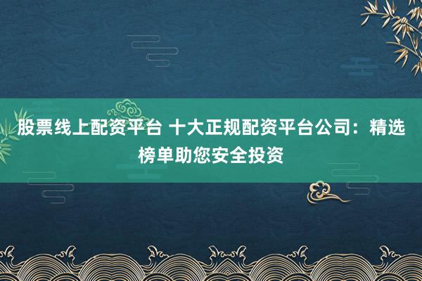 股票线上配资平台 十大正规配资平台公司：精选榜单助您安全投资