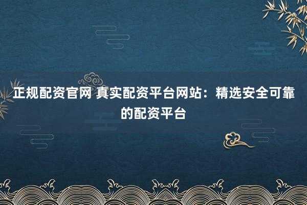 正规配资官网 真实配资平台网站：精选安全可靠的配资平台
