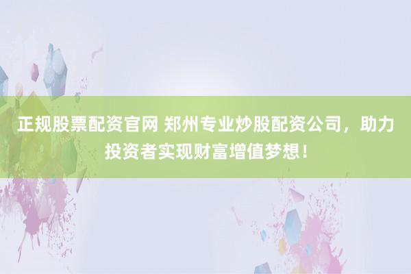 正规股票配资官网 郑州专业炒股配资公司，助力投资者实现财富增值梦想！