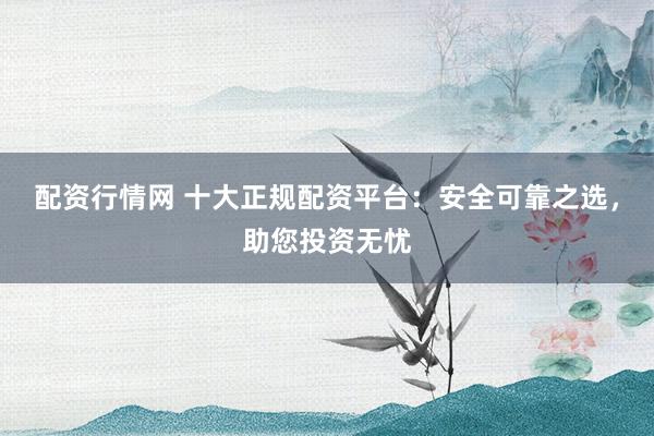 配资行情网 十大正规配资平台：安全可靠之选，助您投资无忧