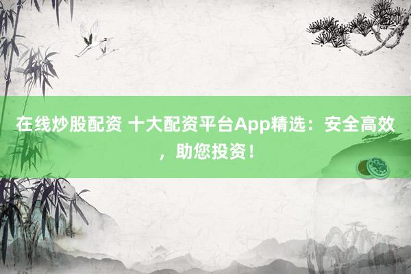 在线炒股配资 十大配资平台App精选：安全高效，助您投资！