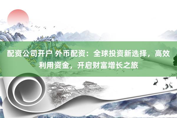 配资公司开户 外币配资：全球投资新选择，高效利用资金，开启财富增长之旅