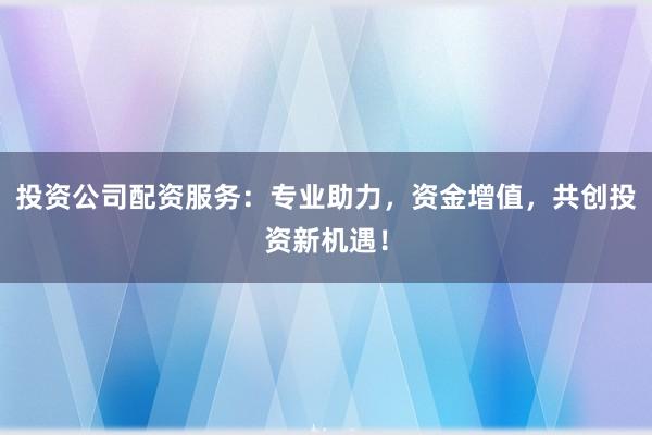 投资公司配资服务：专业助力，资金增值，共创投资新机遇！