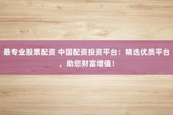 最专业股票配资 中国配资投资平台：精选优质平台，助您财富增值！