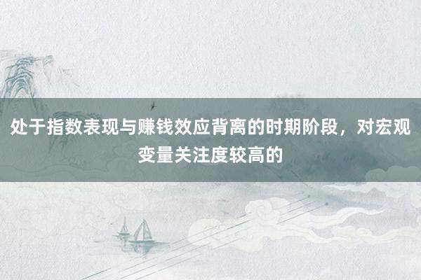 处于指数表现与赚钱效应背离的时期阶段，对宏观变量关注度较高的