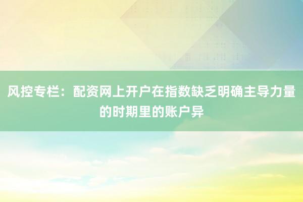 风控专栏：配资网上开户在指数缺乏明确主导力量的时期里的账户异