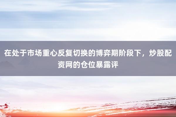 在处于市场重心反复切换的博弈期阶段下，炒股配资网的仓位暴露评