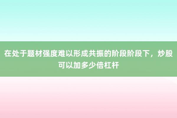 在处于题材强度难以形成共振的阶段阶段下，炒股可以加多少倍杠杆